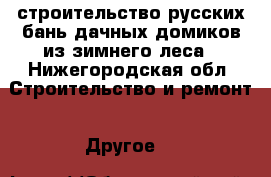 строительство русских бань,дачных домиков из зимнего леса - Нижегородская обл. Строительство и ремонт » Другое   